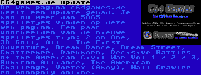 C64games.de update | De web pagina c64games.de heeft een update gehad. Je kan nu meer dan 5865 spelletjes vinden op deze web pagina. Een paar voorbeelden van de nieuwe spelletjes zijn: 2 on One, 3D Golf, Alf - The First Adventure, Break Dance, Break Street, Chatterbee, Darkhorn, Decisive Battles of the American Civil War Vol 1 / 2 / 3, Rubicon Alliance, The American Challenge, Vortex (Ahoy), Wall Crawler en monopoly online.