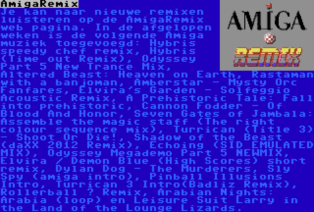 AmigaRemix | Je kan naar nieuwe remixen luisteren op de AmigaRemix web pagina. In de afgelopen weken is de volgende Amiga muziek toegevoegd: Hybris speedy chef remix, Hybris (Time out Remix), Odyssey Part 5 New Trance Mix, Altered Beast: Heaven on Earth, Rastaman with a banjoman, Amberstar - Mysty Orc Fanfares, Elvira's Garden - Solfeggio Acoustic Remix, A Prehistoric Tale: Fall into prehistoric, Cannon Fodder - Of Blood And Honor, Seven Gates of Jambala: Assemble the magic staff (The right colour sequence mix), Turrican (Title 3) - Shoot Or Die!, Shadow of the Beast (daXX 2012 Remix), Echoing (SID EMULATED MIX), Odyssey Megademo Part 5 NEWMIX, Elvira / Demon Blue (High Scores) short remix, Dylan Dog - The Murderers, Sly Spy (amiga intro), Pinball Illusions Intro, Turrican 3 Intro(Badliz Remix), Rollerball – Remix, Arabian Nights: Arabia (loop) en Leisure Suit Larry in the Land of the Lounge Lizards.