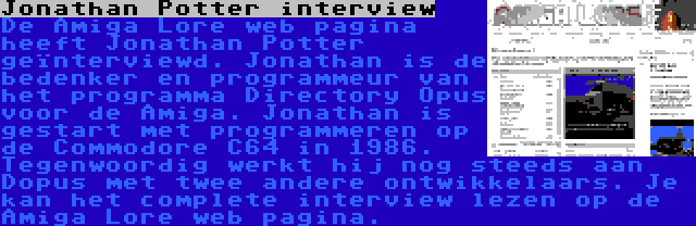 Jonathan Potter interview | De Amiga Lore web pagina heeft Jonathan Potter geïnterviewd. Jonathan is de bedenker en programmeur van het programma Directory Opus voor de Amiga. Jonathan is gestart met programmeren op de Commodore C64 in 1986. Tegenwoordig werkt hij nog steeds aan Dopus met twee andere ontwikkelaars. Je kan het complete interview lezen op de Amiga Lore web pagina.