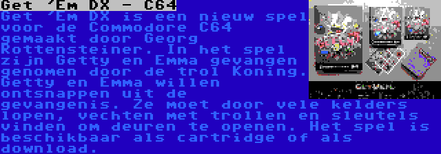 Get 'Em DX - C64 | Get 'Em DX is een nieuw spel voor de Commodore C64 gemaakt door Georg Rottensteiner. In het spel zijn Getty en Emma gevangen genomen door de trol Koning. Getty en Emma willen ontsnappen uit de gevangenis. Ze moet door vele kelders lopen, vechten met trollen en sleutels vinden om deuren te openen. Het spel is beschikbaar als cartridge of als download.