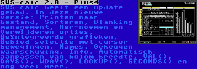 SVS-calc 2.0 - Plus4 | SVS-calc heeft een update gehad. In deze nieuwe versie: Printen naar bestand, Sorteren, Blanking management, Her-noemen en Verwijderen opties, Geïntegreerde grafieken, Gebied selectie met cursor bewegingen, Names, Geheugen waarschuwing, Info, Automatisch aanpassen van kolom breedte, VAL(), DAYS(), WDAY(), LOOKUP(), SECONDS() en nog veel meer.