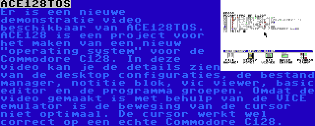 ACE128TOS | Er is een nieuwe demonstratie video beschikbaar van ACE128TOS. ACE128 is een project voor het maken van een nieuw operating system voor de Commodore C128. In deze video kan je de details zien van de desktop configuraties, de bestand manager, notitie blok, vic viewer, basic editor en de programma groepen. Omdat de video gemaakt is met behulp van de VICE emulator is de beweging van de cursor niet optimaal. De cursor werkt wel correct op een echte Commodore C128.