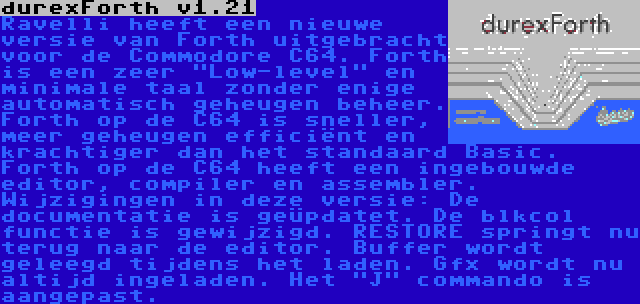 durexForth v1.21 | Ravelli heeft een nieuwe versie van Forth uitgebracht voor de Commodore C64. Forth is een zeer Low-level en minimale taal zonder enige automatisch geheugen beheer. Forth op de C64 is sneller, meer geheugen efficiënt en krachtiger dan het standaard Basic. Forth op de C64 heeft een ingebouwde editor, compiler en assembler. Wijzigingen in deze versie: De documentatie is geüpdatet. De blkcol functie is gewijzigd. RESTORE springt nu terug naar de editor. Buffer wordt geleegd tijdens het laden. Gfx wordt nu altijd ingeladen. Het J commando is aangepast.