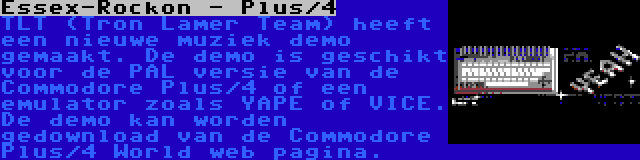 Essex-Rockon - Plus/4 | TLT (Tron Lamer Team) heeft een nieuwe muziek demo gemaakt. De demo is geschikt voor de PAL versie van de Commodore Plus/4 of een emulator zoals YAPE of VICE. De demo kan worden gedownload van de Commodore Plus/4 World web pagina.