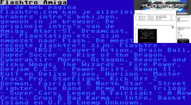 Flashtro Amiga | Op de web pagina Flashtro.com kan je allerlei krakers intro's bekijken, gewoon in je browser. De originele intro's van de Amiga, Atari-ST, Dreamcast, PC, Playstation etc. zijn omgezet naar Flash. De meest recente flashtro's zijn: Flashtro - SQRXZ, TRSI - Covert Action, Brain Ball, Super Soccer en Rise of the Dragon, Cyberaktif- Morph, Octagon, Beavers and Risky Woods, The Wizards - Fire Power, Defjam C.C.S - Power Drift, Xenon II, Kult en Delixe Video, Horizon - Master Track Pro, StarFlight- Kick Off 2 German, Fairlight & North Star - Street Fighter, The Band - Army Moves, Trilogy - Super Cars, Legend & Fairlight - A New Crack, Crux & Bad Karma - Intro, Basket Island en U.F.O Enemy Unknown.