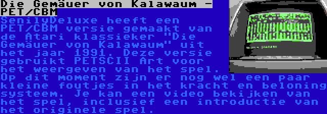 Die Gemäuer von Kalawaum - PET/CBM | SenilyDeluxe heeft een PET/CBM versie gemaakt van de Atari klassieker Die Gemäuer von Kalawaum uit het jaar 1991. Deze versie gebruikt PETSCII Art voor het weergeven van het spel. Op dit moment zijn er nog wel een paar kleine foutjes in het kracht en beloning systeem. Je kan een video bekijken van het spel, inclusief een introductie van het originele spel.