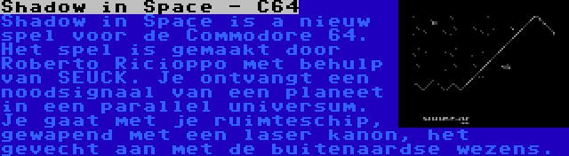 Shadow in Space - C64 | Shadow in Space is a nieuw spel voor de Commodore 64. Het spel is gemaakt door Roberto Ricioppo met behulp van SEUCK. Je ontvangt een noodsignaal van een planeet in een parallel universum. Je gaat met je ruimteschip, gewapend met een laser kanon, het gevecht aan met de buitenaardse wezens.