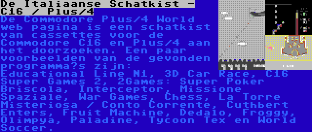 De Italiaanse Schatkist - C16 / Plus/4 | De Commodore Plus/4 World web pagina is een schatkist van cassettes voor de Commodore C16 en Plus/4 aan het doorzoeken. Een paar voorbeelden van de gevonden programma’s zijn: Educational Line N1, 3D Car Race, C16 Super Games 2, 2Games: Super Poker Briscola, Interceptor, Missione Spaziale, War Games, Chess, La Torre Misteriosa / Conto Corrente, Cuthbert Enters, Fruit Machine, Dedalo, Froggy, Olimpya, Paladine, Tycoon Tex en World Soccer.