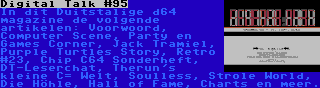 Digital Talk #95 | In dit Duitstalige d64 magazine de volgende artikelen: Voorwoord, Computer Scene, Party en Games Corner, Jack Tramiel, Purple Turtles Story, Retro #23, Chip C64 Sonderheft, DT-Leserchat, Therun's kleine C= Welt, Soulless, Strole World, Die Höhle, Hall of Fame, Charts en meer.