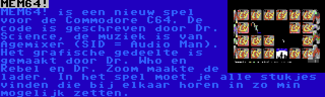 MEM64! | MEM64! is een nieuw spel voor de Commodore C64. De code is geschreven door Dr. Science, de muziek is van Agemixer (SID = Audio Man). Het grafische gedeelte is gemaakt door Dr. Who en Rebel en Dr. Zoom maakte de lader. In het spel moet je alle stukjes vinden die bij elkaar horen in zo min mogelijk zetten.