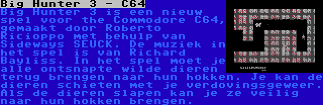 Big Hunter 3 - C64 | Big Hunter 3 is een nieuw spel voor the Commodore C64, gemaakt door Roberto Ricioppo met behulp van Sideways SEUCK. De muziek in het spel is van Richard Bayliss. In het spel moet je alle ontsnapte wilde dieren terug brengen naar hun hokken. Je kan de dieren schieten met je verdovingsgeweer. Als de dieren slapen kan je ze veilig naar hun hokken brengen.