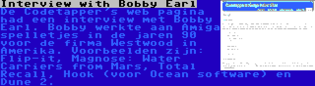 Interview with Bobby Earl | De Codetapper's web pagina had een interview met Bobby Earl. Bobby werkte aan Amiga spelletjes in de jaren 90 voor de firma Westwood in Amerika. Voorbeelden zijn: Flip-it, Magnose: Water Carriers from Mars, Total Recall, Hook (voor Ocean software) en Dune 2.