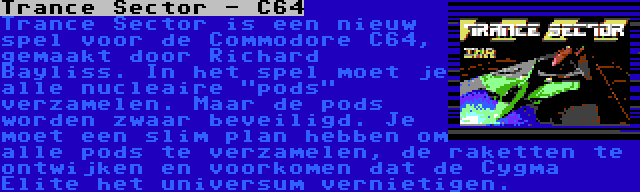 Trance Sector - C64 | Trance Sector is een nieuw spel voor de Commodore C64, gemaakt door Richard Bayliss. In het spel moet je alle nucleaire pods verzamelen. Maar de pods worden zwaar beveiligd. Je moet een slim plan hebben om alle pods te verzamelen, de raketten te ontwijken en voorkomen dat de Cygma Elite het universum vernietigen.