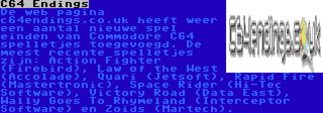 C64 Endings | De web pagina c64endings.co.uk heeft weer een aantal nieuwe spel einden van Commodore C64 spelletjes toegevoegd. De meest recente spelletjes zijn: Action Fighter (Firebird), Law of the West (Accolade), Quari (Jetsoft), Rapid Fire (Mastertronic), Space Rider (Hi-Tec Software), Victory Road (Data East), Wally Goes To Rhymeland (Interceptor Software) en Zoids (Martech).