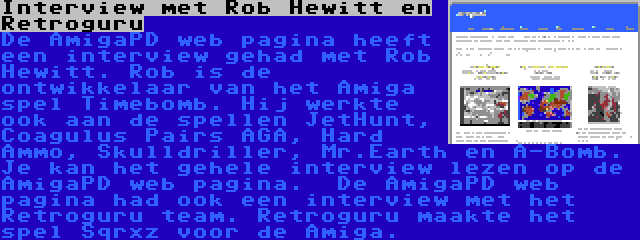 Interview met Rob Hewitt en Retroguru | De AmigaPD web pagina heeft een interview gehad met Rob Hewitt. Rob is de ontwikkelaar van het Amiga spel Timebomb. Hij werkte ook aan de spellen JetHunt, Coagulus Pairs AGA, Hard Ammo, Skulldriller, Mr.Earth en A-Bomb. Je kan het gehele interview lezen op de AmigaPD web pagina.

De AmigaPD web pagina had ook een interview met het Retroguru team. Retroguru maakte het spel Sqrxz voor de Amiga.