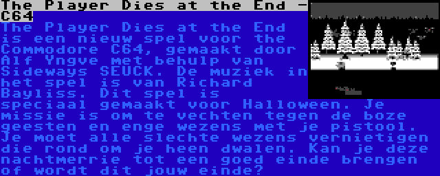 The Player Dies at the End - C64 | The Player Dies at the End is een nieuw spel voor the Commodore C64, gemaakt door Alf Yngve met behulp van Sideways SEUCK. De muziek in het spel is van Richard Bayliss. Dit spel is speciaal gemaakt voor Halloween. Je missie is om te vechten tegen de boze geesten en enge wezens met je pistool. Je moet alle slechte wezens vernietigen die rond om je heen dwalen. Kan je deze nachtmerrie tot een goed einde brengen of wordt dit jouw einde?