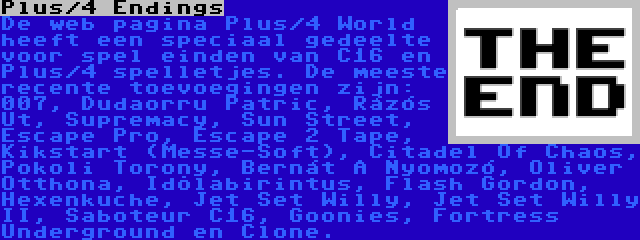 Plus/4 Endings | De web pagina Plus/4 World heeft een speciaal gedeelte voor spel einden van C16 en Plus/4 spelletjes. De meeste recente toevoegingen zijn: 007, Dudaorru Patric, Rázós Út, Supremacy, Sun Street, Escape Pro, Escape 2 Tape, Kikstart (Messe-Soft), Citadel Of Chaos, Pokoli Torony, Bernát A Nyomozó, Oliver Otthona, Idõlabirintus, Flash Gordon, Hexenkuche, Jet Set Willy, Jet Set Willy II, Saboteur C16, Goonies, Fortress Underground en Clone.