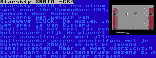 Starship XNBIO -C64 | Starship XNBIO is een nieuw spel voor the Commodore C64, gemaakt door Roberto Ricioppo met behulp van Sideways SEUCK. De muziek in het spel is van Richard Bayliss. In het spel zal een buitenaards rijk de planeet Zorz aanvallen. Je moet alle buitenaardse wezens vernietigen met je Ruimteschip XNBIO, en het er levend vanaf brengen. Maar je moet voorzichtig zijn, want alle buitenaardse wezens zijn bewapend met puls lazer stralen.