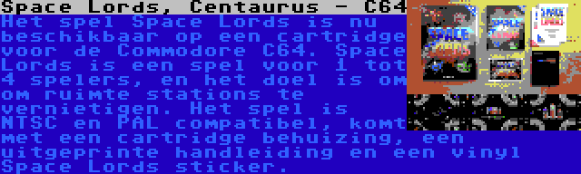 Space Lords, Centaurus - C64 | Het spel Space Lords is nu beschikbaar op een cartridge voor de Commodore C64. Space Lords is een spel voor 1 tot 4 spelers, en het doel is om om ruimte stations te vernietigen. Het spel is NTSC en PAL compatibel, komt met een cartridge behuizing, een uitgeprinte handleiding en een vinyl Space Lords sticker.