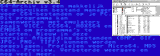 C64-Archiv v3.4 | 64-Archiv is een makkelijk te gebruiken bestand manager voor C64-bestanden op je PC. Dit programma kan samenwerken met emulators zoals VICE, CCS64, HOXS64 en EMU64 om programma's te starten. Nieuw in deze versie: Afbeelding bestanden (BMP, GIF, JPG, PNG, TIFF) kunnen worden opgeslagen. Profielen voor Micro64. MD5 hash. Preview. Verbeterde weergave en nog veel meer.