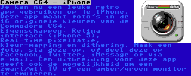 Camera C64 - iPhone | Je kan nu een leuke retro app gebruiken op je iPhone. Deze app maakt foto's in de 16 originele kleuren van de Commodore C64. Eigenschappen: Retina interface (iPhone 5), Real-time pixellatie, kleur-mapping en dithering. Maak een foto, sla deze op, of deel deze op Facebook, Twitter, iMessage of via e-mail. Een uitbreiding voor deze app geeft ook de mogelijkheid om een zwart/wit TV of een amber/groen monitor te emuleren.