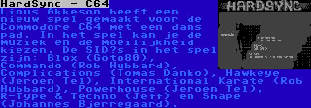 HardSync - C64 | Linus Akkeson heeft een nieuw spel gemaakt voor de Commodore C64 met een dans pad. In het spel kan je de muziek en de moeilijkheid kiezen. De SID’s in het spel zijn: Blox (Goto80), Commando (Rob Hubbard), Complications (Tomas Danko), Hawkeye (Jeroen Tel), International Karate (Rob Hubbard), Powerhouse (Jeroen Tel), R-Type & Techno (Jeff) en Shape (Johannes Bjerregaard).