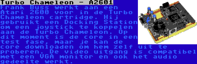 Turbo Chameleon - A2601 | Frank Buss werkt aan een Atari 2600 voor in de Turbo Chameleon cartridge. Hij gebruikt een Docking Station om een joystick te koppelen aan de Turbo Chameleon. Op dit moment is de core in een test fase, maar je kan de core downloaden om hem zelf uit te proberen. De video uitgang is compatibel met een VGA monitor en ook het audio gedeelte werkt.