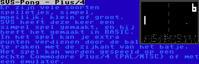 SVS-Pong - Plus/4 | Er zijn vele soorten spelletjes, simpel, moeilijk, klein of groot. SVS heeft deze keer een simpel spel gemaakt, en hij heeft het gemaakt in BASIC. In het spel kan je extra punten verdienen door de bal te raken met de zijkant van het batje. Het spel kan worden gespeeld op een echte Commodore Plus/4 (PAL/NTSC) of met een emulator.