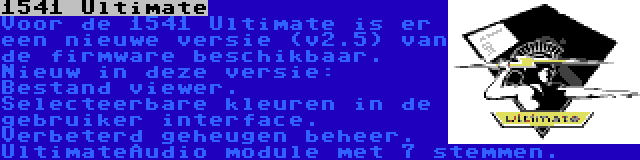 1541 Ultimate | Voor de 1541 Ultimate is er een nieuwe versie (v2.5) van de firmware beschikbaar. Nieuw in deze versie: Bestand viewer. Selecteerbare kleuren in de gebruiker interface. Verbeterd geheugen beheer. UltimateAudio module met 7 stemmen.