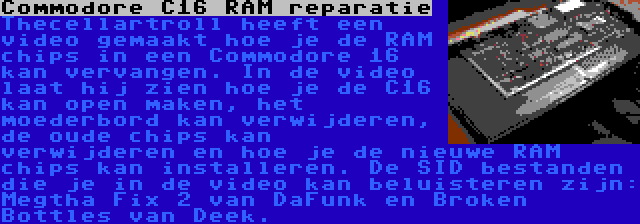 Commodore C16 RAM reparatie | Thecellartroll heeft een video gemaakt hoe je de RAM chips in een Commodore 16 kan vervangen. In de video laat hij zien hoe je de C16 kan open maken, het moederbord kan verwijderen, de oude chips kan verwijderen en hoe je de nieuwe RAM chips kan installeren. De SID bestanden die je in de video kan beluisteren zijn: Megtha Fix 2 van DaFunk en Broken Bottles van Deek.