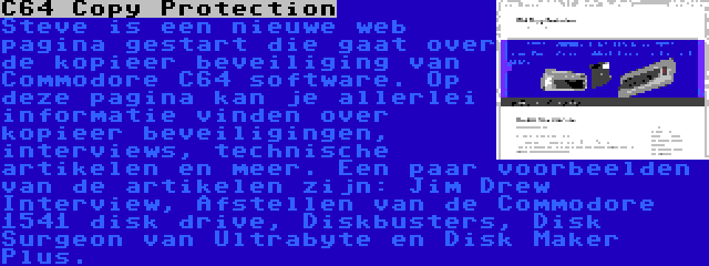 C64 Copy Protection | Steve is een nieuwe web pagina gestart die gaat over de kopieer beveiliging van Commodore C64 software. Op deze pagina kan je allerlei informatie vinden over kopieer beveiligingen, interviews, technische artikelen en meer. Een paar voorbeelden van de artikelen zijn: Jim Drew Interview, Afstellen van de Commodore 1541 disk drive, Diskbusters, Disk Surgeon van Ultrabyte en Disk Maker Plus.
