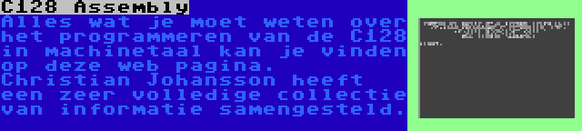 C128 Assembly | Alles wat je moet weten over het programmeren van de C128 in machinetaal kan je vinden op deze web pagina. Christian Johansson heeft een zeer volledige collectie van informatie samengesteld.