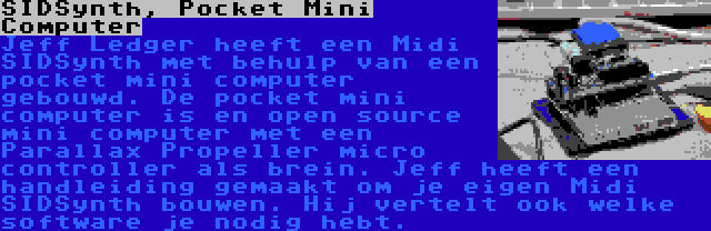 SIDSynth, Pocket Mini Computer | Jeff Ledger heeft een Midi SIDSynth met behulp van een pocket mini computer gebouwd. De pocket mini computer is en open source mini computer met een Parallax Propeller micro controller als brein. Jeff heeft een handleiding gemaakt om je eigen Midi SIDSynth bouwen. Hij vertelt ook welke software je nodig hebt.