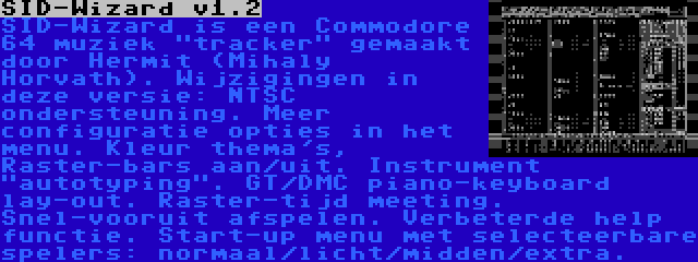 SID-Wizard v1.2 | SID-Wizard is een Commodore 64 muziek tracker gemaakt door Hermit (Mihaly Horvath). Wijzigingen in deze versie: NTSC ondersteuning. Meer configuratie opties in het menu. Kleur thema's, Raster-bars aan/uit. Instrument autotyping. GT/DMC piano-keyboard lay-out. Raster-tijd meeting. Snel-vooruit afspelen. Verbeterde help functie. Start-up menu met selecteerbare spelers: normaal/licht/midden/extra.