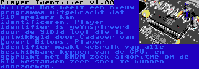 Player Identifier v1.00 | Wilfred Bos heeft een nieuw programma uitgebracht dat SID spelers kan identificeren. Player Identifier is geïnspireerd door de SIDId tool die is ontwikkeld door Cadaver van Covert Bitops. Player Identifier maakt gebruik van alle beschikbare kernen van de CPU, en gebruikt het BNDM zoek algoritme om de SID bestanden zeer snel te kunnen doorzoeken.