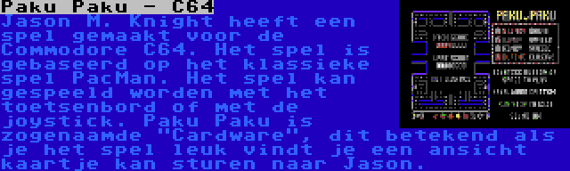 Paku Paku - C64 | Jason M. Knight heeft een spel gemaakt voor de Commodore C64. Het spel is gebaseerd op het klassieke spel PacMan. Het spel kan gespeeld worden met het toetsenbord of met de joystick. Paku Paku is zogenaamde Cardware, dit betekend als je het spel leuk vindt je een ansicht kaartje kan sturen naar Jason.