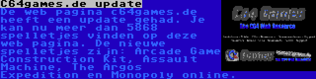 C64games.de update | De web pagina c64games.de heeft een update gehad. Je kan nu meer dan 5868 spelletjes vinden op deze web pagina. De nieuwe spelletjes zijn: Arcade Game Construction Kit, Assault Machine, The Argos Expedition en Monopoly online.