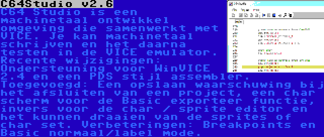 C64Studio v2.6 | C64 Studio is een machinetaal ontwikkel omgeving die samenwerkt met VICE. Je kan machinetaal schrijven en het daarna testen in de VICE emulator. Recente wijzigingen: Ondersteuning voor WinVICE 2.4 en een PDS stijl assembler. Toegevoegd: Een opslaan waarschuwing bij het afsluiten van een project, een char scherm voor de Basic exporteer functie, invers voor de char / sprite editor en het kunnen draaien van de sprites of char set. Verbeteringen: Breakpoints en Basic normaal/label mode.