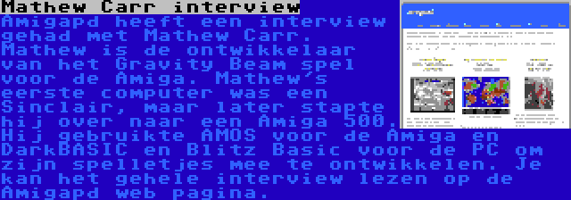 Mathew Carr interview | Amigapd heeft een interview gehad met Mathew Carr. Mathew is de ontwikkelaar van het Gravity Beam spel voor de Amiga. Mathew's eerste computer was een Sinclair, maar later stapte hij over naar een Amiga 500. Hij gebruikte AMOS voor de Amiga en DarkBASIC en Blitz Basic voor de PC om zijn spelletjes mee te ontwikkelen. Je kan het gehele interview lezen op de Amigapd web pagina.