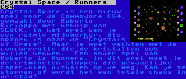 Crystal Space / Runners - C64 | Crystal Space is een nieuw spel voor de Commodore C64, gemaakt door Roberto Ricioppo met behulp van SEUCK. In het spel ben je een ruimte mijnwerker, die opzoek is naar de Crystals of Space. Maar je moet vechten met de concurrentie die de kristallen ook willen hebben.

Een ander spel van Roberto is Runners. In dit spel moet je de criminelen stoppen die gevaarlijke caperiolen uithalen op de weg. Kan je ze stoppen of wordt het een totale chaos in de stad?