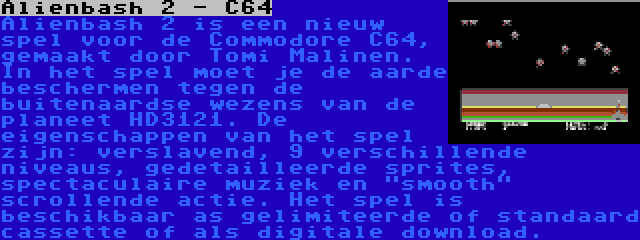 Alienbash 2 - C64 | Alienbash 2 is een nieuw spel voor de Commodore C64, gemaakt door Tomi Malinen. In het spel moet je de aarde beschermen tegen de buitenaardse wezens van de planeet HD3121. De eigenschappen van het spel zijn: verslavend, 9 verschillende niveaus, gedetailleerde sprites, spectaculaire muziek en smooth scrollende actie. Het spel is beschikbaar as gelimiteerde of standaard cassette of als digitale download.