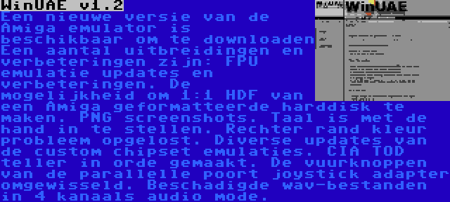 WinUAE v1.2 | Een nieuwe versie van de Amiga emulator is beschikbaar om te downloaden Een aantal uitbreidingen en verbeteringen zijn: FPU emulatie updates en verbeteringen. De mogelijkheid om 1:1 HDF van een Amiga geformatteerde harddisk te maken. PNG screenshots. Taal is met de hand in te stellen. Rechter rand kleur probleem opgelost. Diverse updates van de custom chipset emulaties. CIA TOD teller in orde gemaakt. De vuurknoppen van de parallelle poort joystick adapter omgewisseld. Beschadigde wav-bestanden in 4 kanaals audio mode.