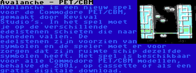 Avalanche - PET/CBM | Avalanche is een nieuw spel voor de Commodore PET/CBM, gemaakt door Revival Studio's. In het spel moet je op de verschillende edelstenen schieten die naar beneden vallen. De edelstenen zijn voorzien van symbolen en de speler moet er voor zorgen dat zijn ruimte schip dezelfde symbolen heeft. Het spel is beschikbaar voor alle Commodore PET/CBM modellen, behalve de 2001, op cassette of als een gratis digitale download.