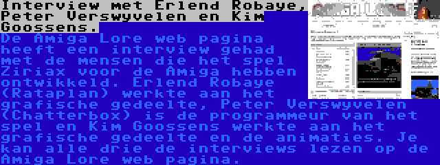 Interview met Erlend Robaye, Peter Verswyvelen en Kim Goossens. | De Amiga Lore web pagina heeft een interview gehad met de mensen die het spel Ziriax voor de Amiga hebben ontwikkeld. Erlend Robaye (Rataplan) werkte aan het grafische gedeelte, Peter Verswyvelen (Chatterbox) is de programmeur van het spel en Kim Goossens werkte aan het grafische gedeelte en de animaties. Je kan alle drie de interviews lezen op de Amiga Lore web pagina.