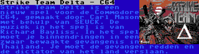 Strike Team Delta - C64 | Strike Team Delta is een nieuw spel voor de Commodore C64, gemaakt door Carl Mason met behulp van SEUCK. De muziek in het spel is van Richard Bayliss. In het spel moet je binnendringen in een zwaar bewaakte gevangenis in Thailand. Je moet de gevangen redden en de dictator van het land verslaan.