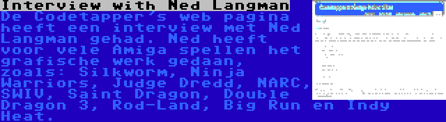 Interview with Ned Langman | De Codetapper's web pagina heeft een interview met Ned Langman gehad. Ned heeft voor vele Amiga spellen het grafische werk gedaan, zoals: Silkworm, Ninja Warriors, Judge Dredd, NARC, SWIV, Saint Dragon, Double Dragon 3, Rod-Land, Big Run en Indy Heat.