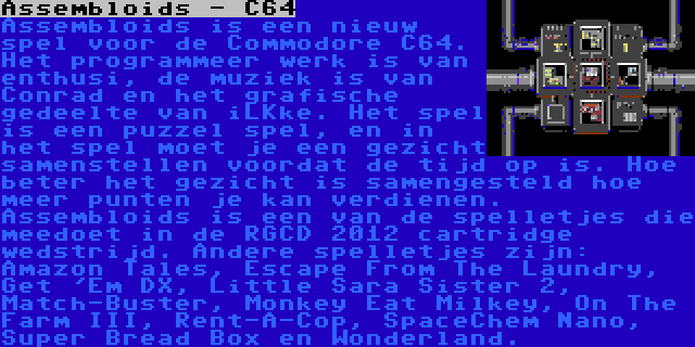 Assembloids - C64 | Assembloids is een nieuw spel voor de Commodore C64. Het programmeer werk is van enthusi, de muziek is van Conrad en het grafische gedeelte van iLKke. Het spel is een puzzel spel, en in het spel moet je een gezicht samenstellen voordat de tijd op is. Hoe beter het gezicht is samengesteld hoe meer punten je kan verdienen.

Assembloids is een van de spelletjes die meedoet in de RGCD 2012 cartridge wedstrijd. Andere spelletjes zijn: Amazon Tales, Escape From The Laundry, Get 'Em DX, Little Sara Sister 2, Match-Buster, Monkey Eat Milkey, On The Farm III, Rent-A-Cop, SpaceChem Nano, Super Bread Box en Wonderland.