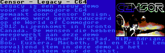 Censor - Legacy - C64 | Legacy is een nieuw demo voor de Commodore C64 gemaakt door Censor Design. De demo werd geïntroduceerd op de World of Commodore 2012 bijeenkomst in Toronto Canada. De mensen die hebben meegewerkt aan deze demo zijn: CRT, Magnar Harestad, NiM, Adrian, Bob, Euzkera, Macbeth, Pal en Krill. Een opvallend item in deze demo is het scroll systeem voor de tekst.