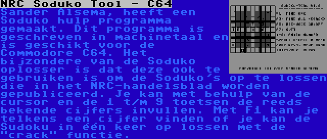 NRC Soduko Tool - C64 | Sander Alsema, heeft een Soduko hulp programma gemaakt. Dit programma is geschreven in machinetaal en is geschikt voor de Commodore C64. Het bijzondere van de Soduko oplosser is dat deze ook te gebruiken is om de Soduko's op te lossen die in het NRC-handelsblad worden gepubliceerd. Je kan met behulp van de cursor en de 1 t/m 9 toetsen de reeds bekende cijfers invullen. Met F1 kan je telkens een cijfer vinden of je kan de Sudoku in één keer op lossen met de crack functie.