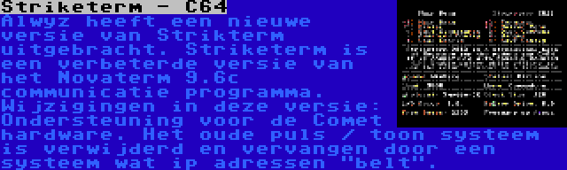 Striketerm - C64 | Alwyz heeft een nieuwe versie van Strikterm uitgebracht. Striketerm is een verbeterde versie van het Novaterm 9.6c communicatie programma. Wijzigingen in deze versie: Ondersteuning voor de Comet hardware. Het oude puls / toon systeem is verwijderd en vervangen door een systeem wat ip adressen belt.